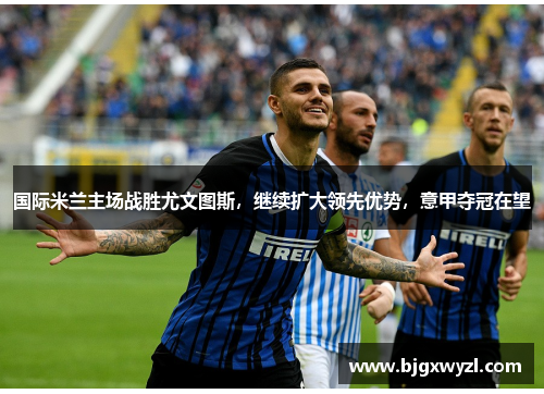 国际米兰主场战胜尤文图斯，继续扩大领先优势，意甲夺冠在望