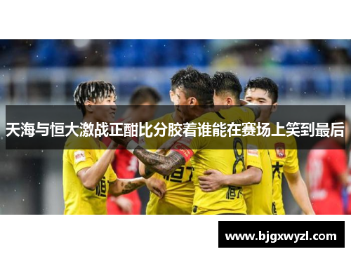 天海与恒大激战正酣比分胶着谁能在赛场上笑到最后
